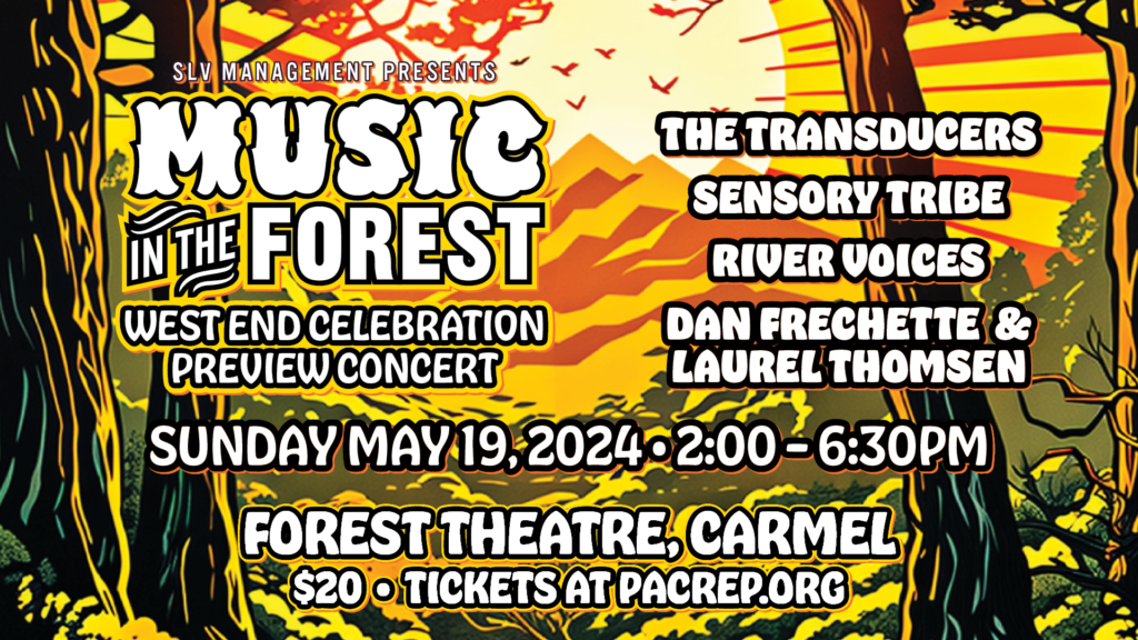 SLV MAnagement presents Music in. the forest WESTEND CELEBRATION PREVIEW CONCERT SUNDAY.MAVIO,202402:0026:30PM AlL 2) THE TRANSDUCERS? SENSORY TRIBE a RIVER UOICES® Fan, DAN FRECHETTE &1* LAURELTHOMSEN FOREST THEATRE, CARMEL $20 TICKETS AT PACREPORG